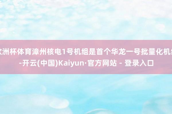 欧洲杯体育漳州核电1号机组是首个华龙一号批量化机组-开云(中国)Kaiyun·官方网站 - 登录入口
