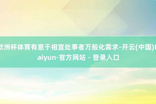 欧洲杯体育有意于相宜处事者万般化需求-开云(中国)Kaiyun·官方网站 - 登录入口