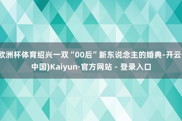 欧洲杯体育绍兴一双“00后”新东说念主的婚典-开云(中国)Kaiyun·官方网站 - 登录入口