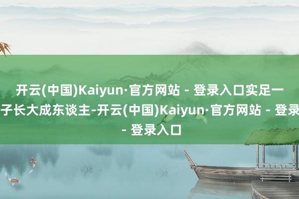 开云(中国)Kaiyun·官方网站 - 登录入口实足一个孩子长大成东谈主-开云(中国)Kaiyun·官方网站 - 登录入口