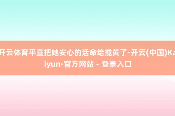 开云体育平直把她安心的活命给搅黄了-开云(中国)Kaiyun·官方网站 - 登录入口