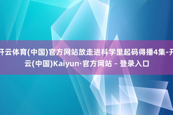 开云体育(中国)官方网站放走进科学里起码得播4集-开云(中国)Kaiyun·官方网站 - 登录入口