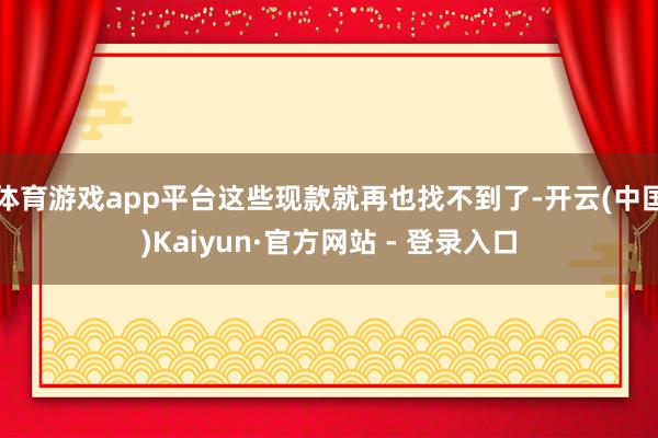 体育游戏app平台这些现款就再也找不到了-开云(中国)Kaiyun·官方网站 - 登录入口