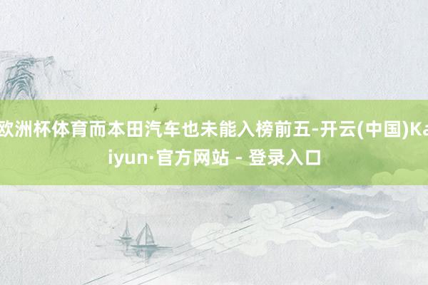 欧洲杯体育而本田汽车也未能入榜前五-开云(中国)Kaiyun·官方网站 - 登录入口