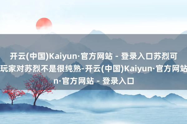 开云(中国)Kaiyun·官方网站 - 登录入口苏烈可能不少生人玩家对苏烈不是很纯熟-开云(中国)Kaiyun·官方网站 - 登录入口