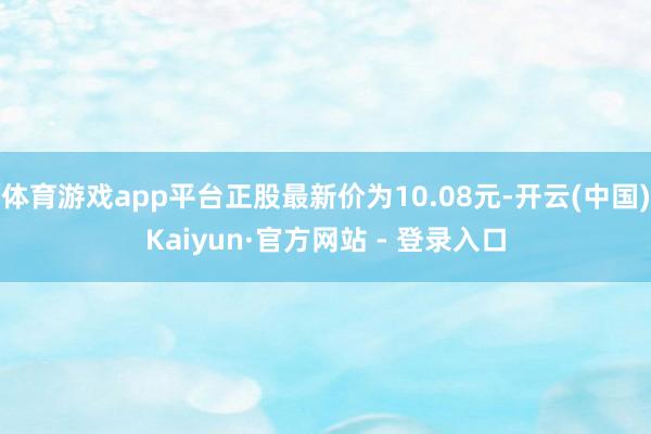 体育游戏app平台正股最新价为10.08元-开云(中国)Kaiyun·官方网站 - 登录入口