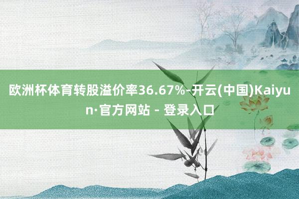 欧洲杯体育转股溢价率36.67%-开云(中国)Kaiyun·官方网站 - 登录入口