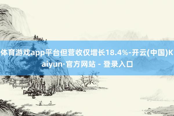 体育游戏app平台但营收仅增长18.4%-开云(中国)Kaiyun·官方网站 - 登录入口