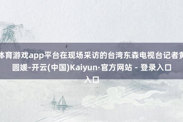 体育游戏app平台在现场采访的台湾东森电视台记者黄圆媛-开云(中国)Kaiyun·官方网站 - 登录入口