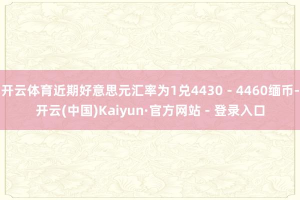 开云体育近期好意思元汇率为1兑4430－4460缅币-开云(中国)Kaiyun·官方网站 - 登录入口