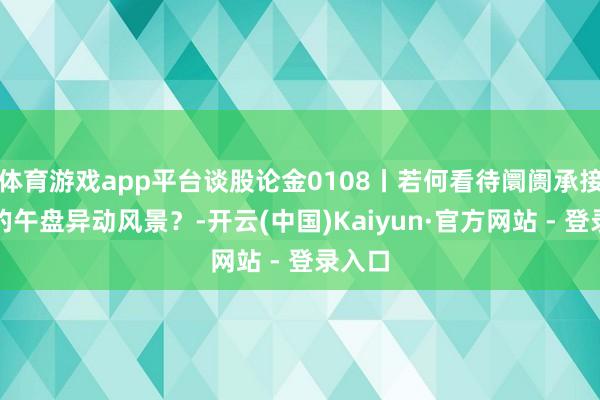 体育游戏app平台谈股论金0108丨若何看待阛阓承接两天的午盘异动风景？-开云(中国)Kaiyun·官方网站 - 登录入口