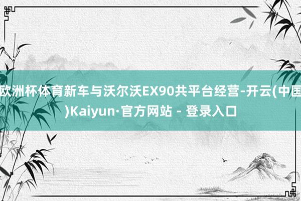 欧洲杯体育新车与沃尔沃EX90共平台经营-开云(中国)Kaiyun·官方网站 - 登录入口