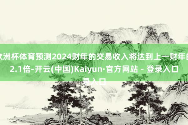 欧洲杯体育预测2024财年的交易收入将达到上一财年的2.1倍-开云(中国)Kaiyun·官方网站 - 登录入口