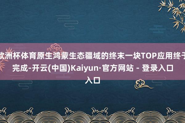 欧洲杯体育原生鸿蒙生态疆域的终末一块TOP应用终于完成-开云(中国)Kaiyun·官方网站 - 登录入口