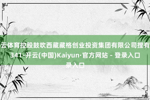 开云体育控股鼓吹西藏藏格创业投资集团有限公司捏有的341-开云(中国)Kaiyun·官方网站 - 登录入口