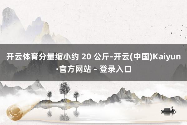 开云体育分量缩小约 20 公斤-开云(中国)Kaiyun·官方网站 - 登录入口