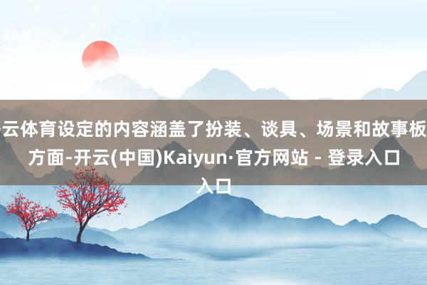 开云体育设定的内容涵盖了扮装、谈具、场景和故事板等方面-开云(中国)Kaiyun·官方网站 - 登录入口