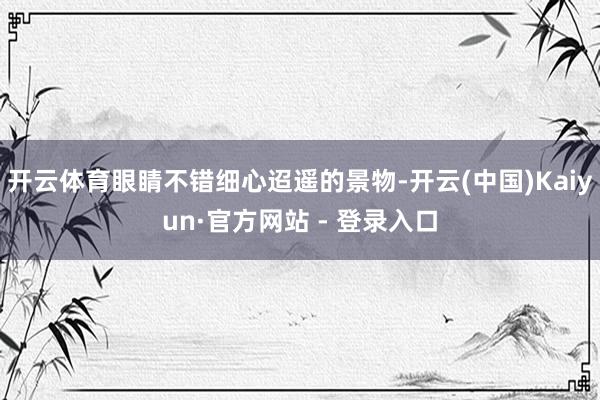 开云体育眼睛不错细心迢遥的景物-开云(中国)Kaiyun·官方网站 - 登录入口