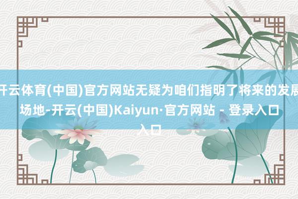 开云体育(中国)官方网站无疑为咱们指明了将来的发展场地-开云(中国)Kaiyun·官方网站 - 登录入口