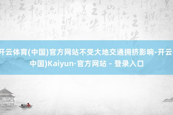 开云体育(中国)官方网站不受大地交通拥挤影响-开云(中国)Kaiyun·官方网站 - 登录入口