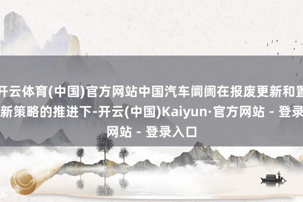 开云体育(中国)官方网站中国汽车阛阓在报废更新和置换更新策略的推进下-开云(中国)Kaiyun·官方网站 - 登录入口