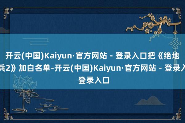 开云(中国)Kaiyun·官方网站 - 登录入口把《绝地潜兵2》加白名单-开云(中国)Kaiyun·官方网站 - 登录入口