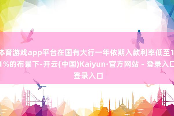 体育游戏app平台在国有大行一年依期入款利率低至1.1%的布景下-开云(中国)Kaiyun·官方网站 - 登录入口