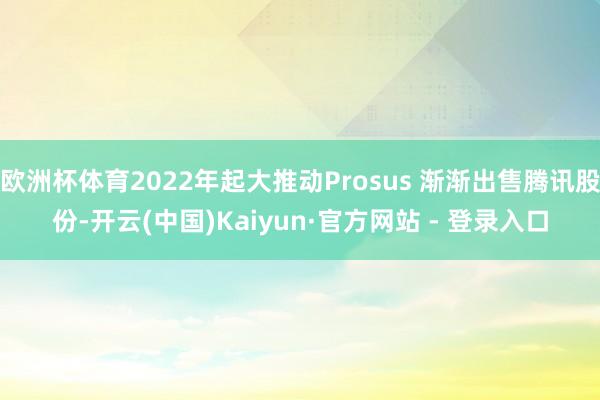 欧洲杯体育2022年起大推动Prosus 渐渐出售腾讯股份-开云(中国)Kaiyun·官方网站 - 登录入口