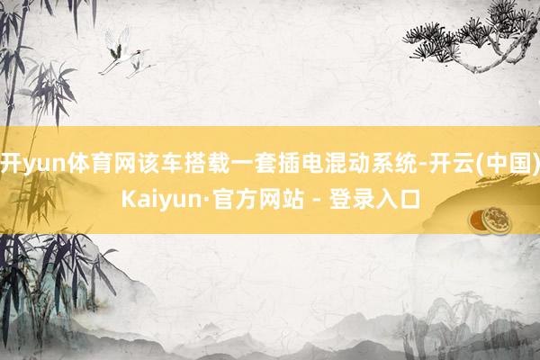 开yun体育网该车搭载一套插电混动系统-开云(中国)Kaiyun·官方网站 - 登录入口