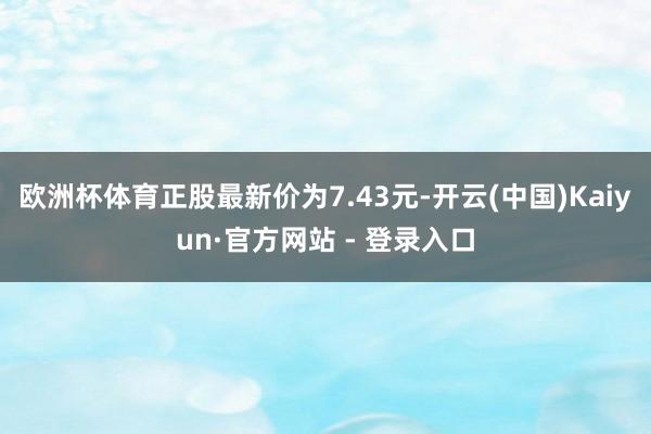 欧洲杯体育正股最新价为7.43元-开云(中国)Kaiyun·官方网站 - 登录入口