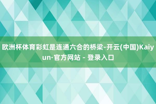 欧洲杯体育彩虹是连通六合的桥梁-开云(中国)Kaiyun·官方网站 - 登录入口