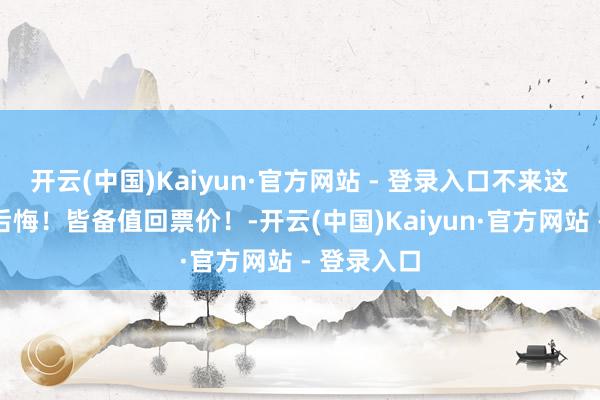 开云(中国)Kaiyun·官方网站 - 登录入口不来这里确凿会后悔!皆备值回票价!-开云(中国)Kaiyun·官方网站 - 登录入口