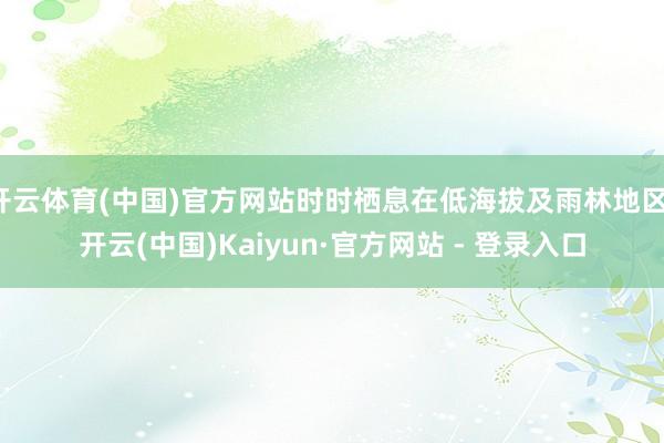 开云体育(中国)官方网站时时栖息在低海拔及雨林地区-开云(中国)Kaiyun·官方网站 - 登录入口