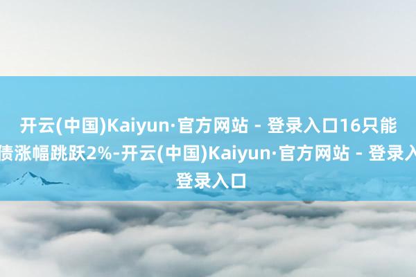 开云(中国)Kaiyun·官方网站 - 登录入口16只能转债涨幅跳跃2%-开云(中国)Kaiyun·官方网站 - 登录入口