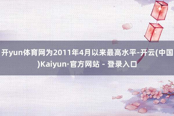 开yun体育网为2011年4月以来最高水平-开云(中国)Kaiyun·官方网站 - 登录入口