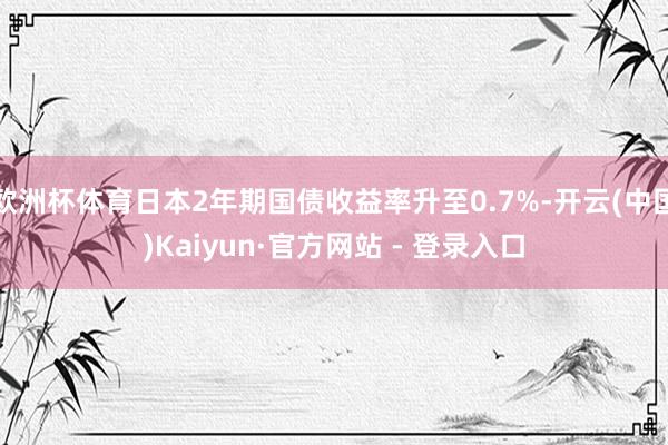 欧洲杯体育日本2年期国债收益率升至0.7%-开云(中国)Kaiyun·官方网站 - 登录入口