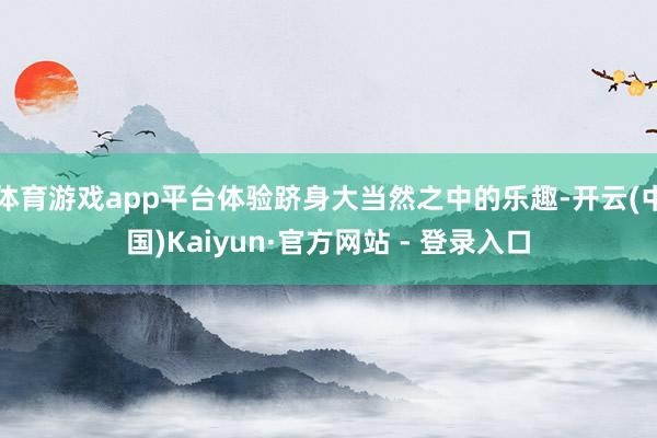 体育游戏app平台体验跻身大当然之中的乐趣-开云(中国)Kaiyun·官方网站 - 登录入口