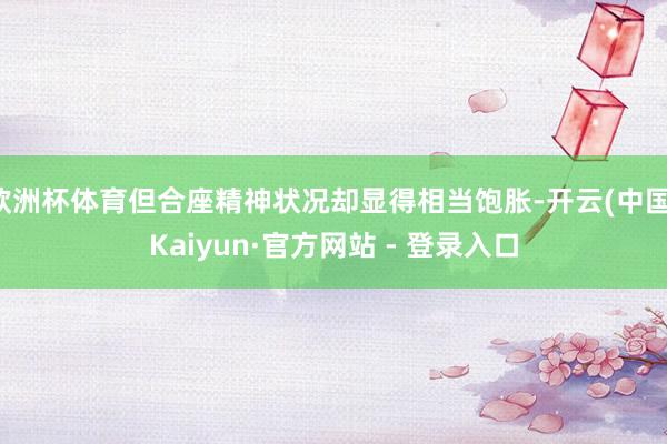 欧洲杯体育但合座精神状况却显得相当饱胀-开云(中国)Kaiyun·官方网站 - 登录入口