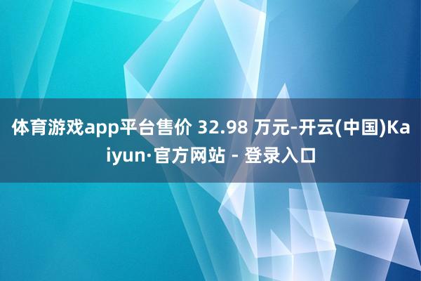 体育游戏app平台售价 32.98 万元-开云(中国)Kaiyun·官方网站 - 登录入口