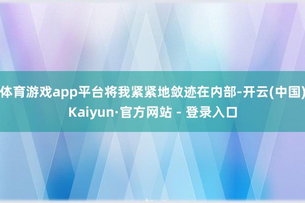 体育游戏app平台将我紧紧地敛迹在内部-开云(中国)Kaiyun·官方网站 - 登录入口