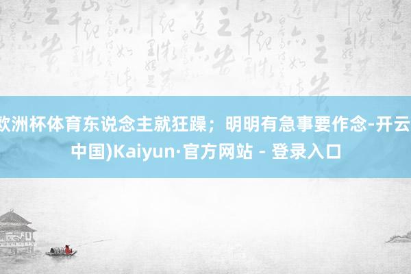 欧洲杯体育东说念主就狂躁；明明有急事要作念-开云(中国)Kaiyun·官方网站 - 登录入口