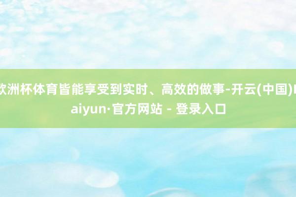 欧洲杯体育皆能享受到实时、高效的做事-开云(中国)Kaiyun·官方网站 - 登录入口