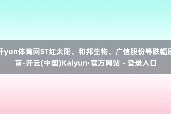 开yun体育网ST红太阳、和邦生物、广信股份等跌幅居前-开云(中国)Kaiyun·官方网站 - 登录入口