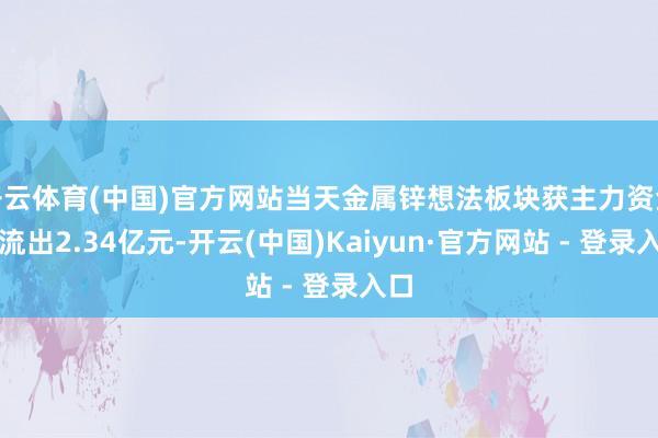 开云体育(中国)官方网站当天金属锌想法板块获主力资金净流出2.34亿元-开云(中国)Kaiyun·官方网站 - 登录入口