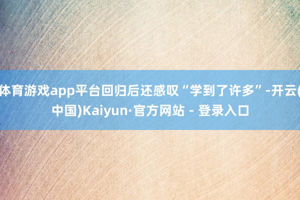 体育游戏app平台回归后还感叹“学到了许多”-开云(中国)Kaiyun·官方网站 - 登录入口