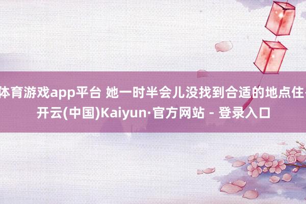 体育游戏app平台 她一时半会儿没找到合适的地点住-开云(中国)Kaiyun·官方网站 - 登录入口