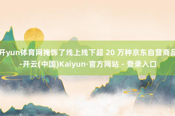 开yun体育网掩饰了线上线下超 20 万种京东自营商品-开云(中国)Kaiyun·官方网站 - 登录入口