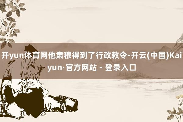 开yun体育网他肃穆得到了行政敕令-开云(中国)Kaiyun·官方网站 - 登录入口