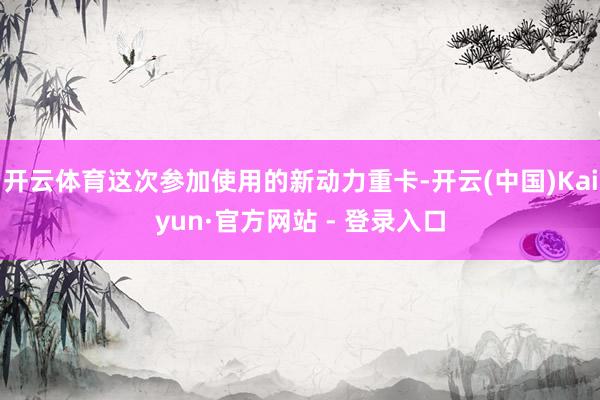 开云体育这次参加使用的新动力重卡-开云(中国)Kaiyun·官方网站 - 登录入口