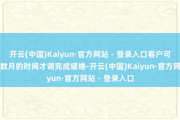 开云(中国)Kaiyun·官方网站 - 登录入口客户可能需要数周或数月的时间才调完成缱绻-开云(中国)Kaiyun·官方网站 - 登录入口